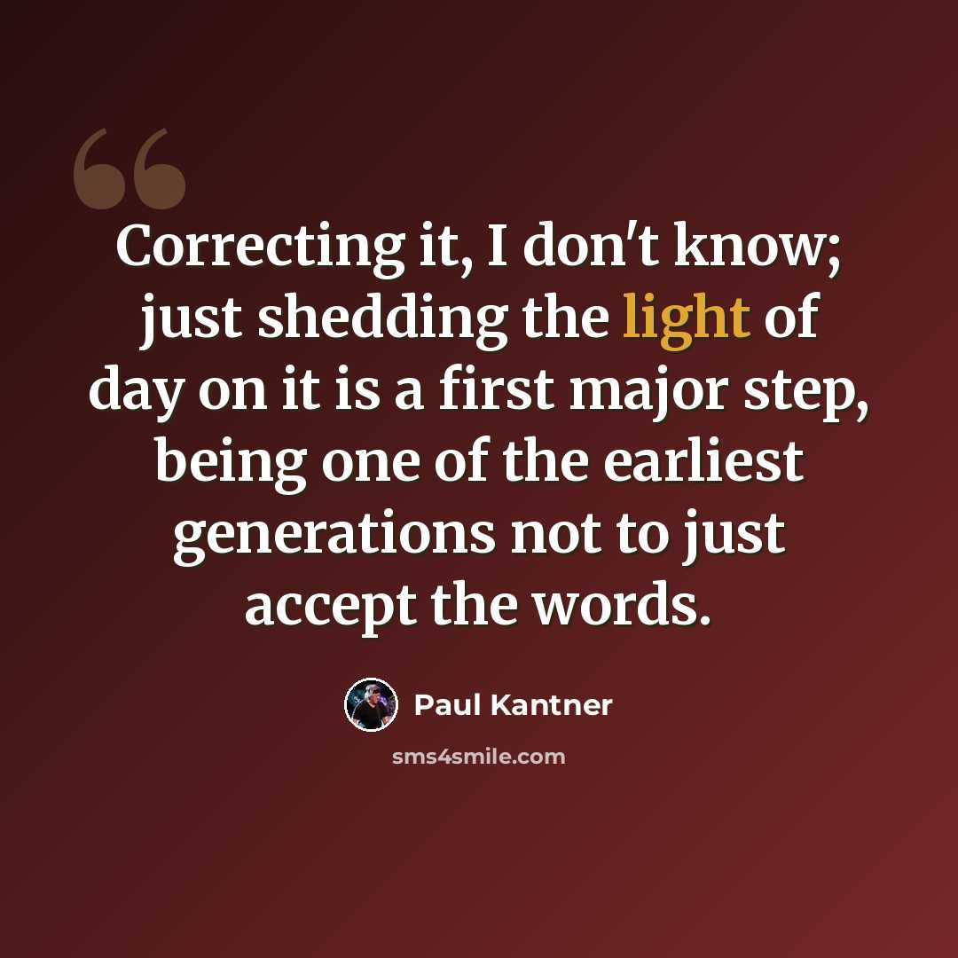 “Correcting it, I don't know; just shedding the light of day on it is a first major step, being one of the earliest generations not to just accept the words.” quote by Paul Kantner