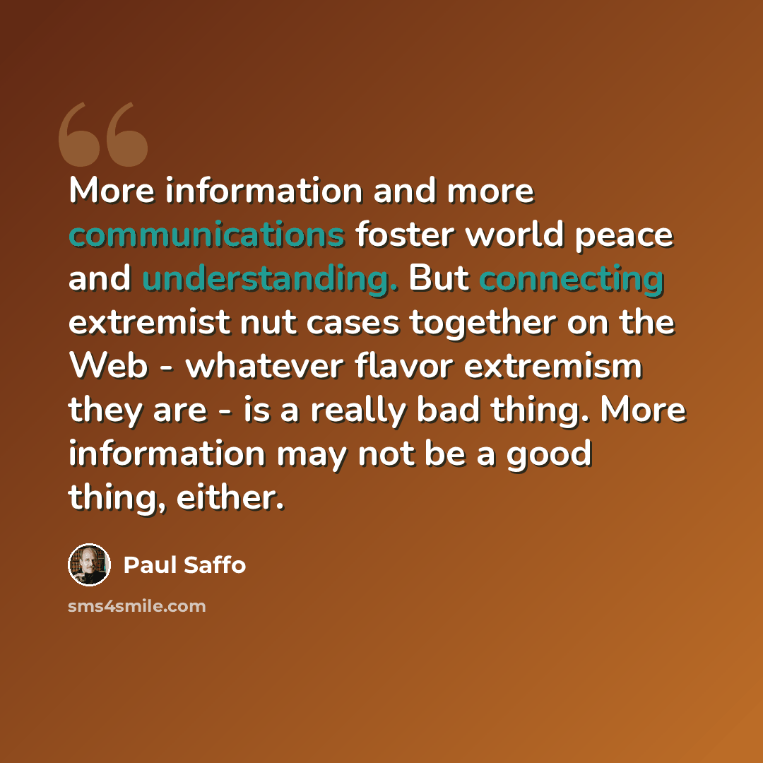 “More information and more communications foster world peace and understanding. But connecting extremist nut cases together on the Web - whatever flavor extremism they are - is a really bad thing. More information may not be a good thing, either.” quote by Paul Saffo