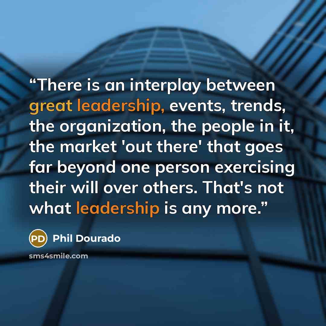 “There is an interplay between great leadership, events, trends, the organization, the people in it, the market 'out there' that goes far beyond one person exercising their will over others. That's not what leadership is any more.” quote by Phil Dourado