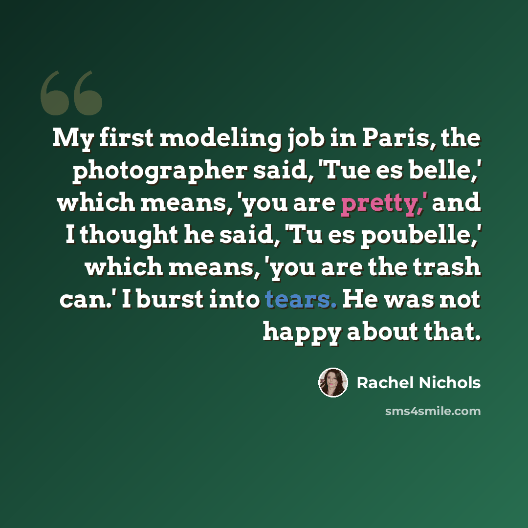 “My first modeling job in Paris, the photographer said, 'Tue es belle,' which means, 'you are pretty,' and I thought he said, 'Tu es poubelle,' which means, 'you are the trash can.' I burst into tears. He was not happy about that.” quote by Rachel Nichols