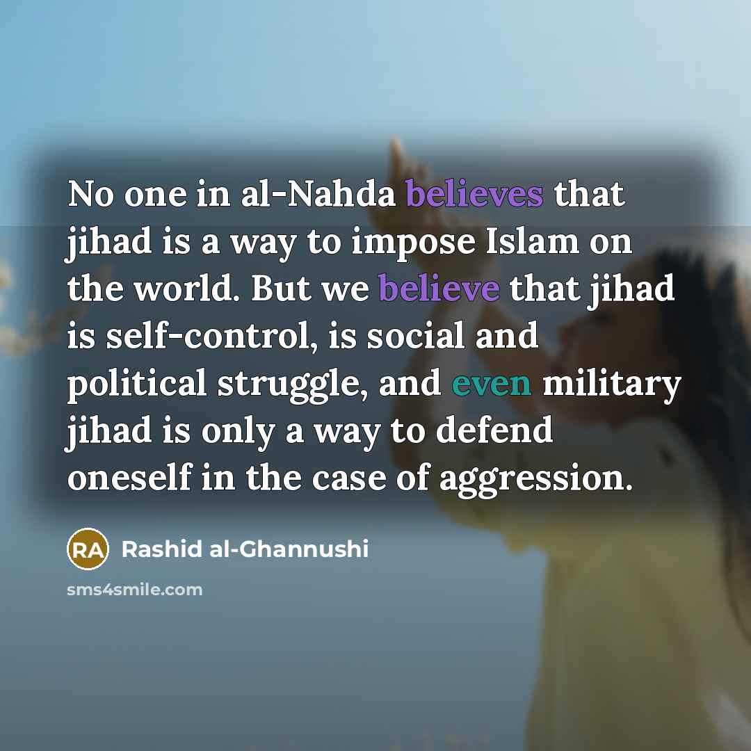 “No one in al-Nahda believes that jihad is a way to impose Islam on the world. But we believe that jihad is self-control, is social and political struggle, and even military jihad is only a way to defend oneself in the case of aggression.” quote by Rashid al-Ghannushi