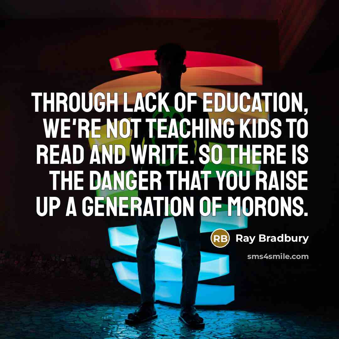 “Through lack of education, we're not teaching kids to read and write. So there is the danger that you raise up a generation of morons.” quote by Ray Bradbury