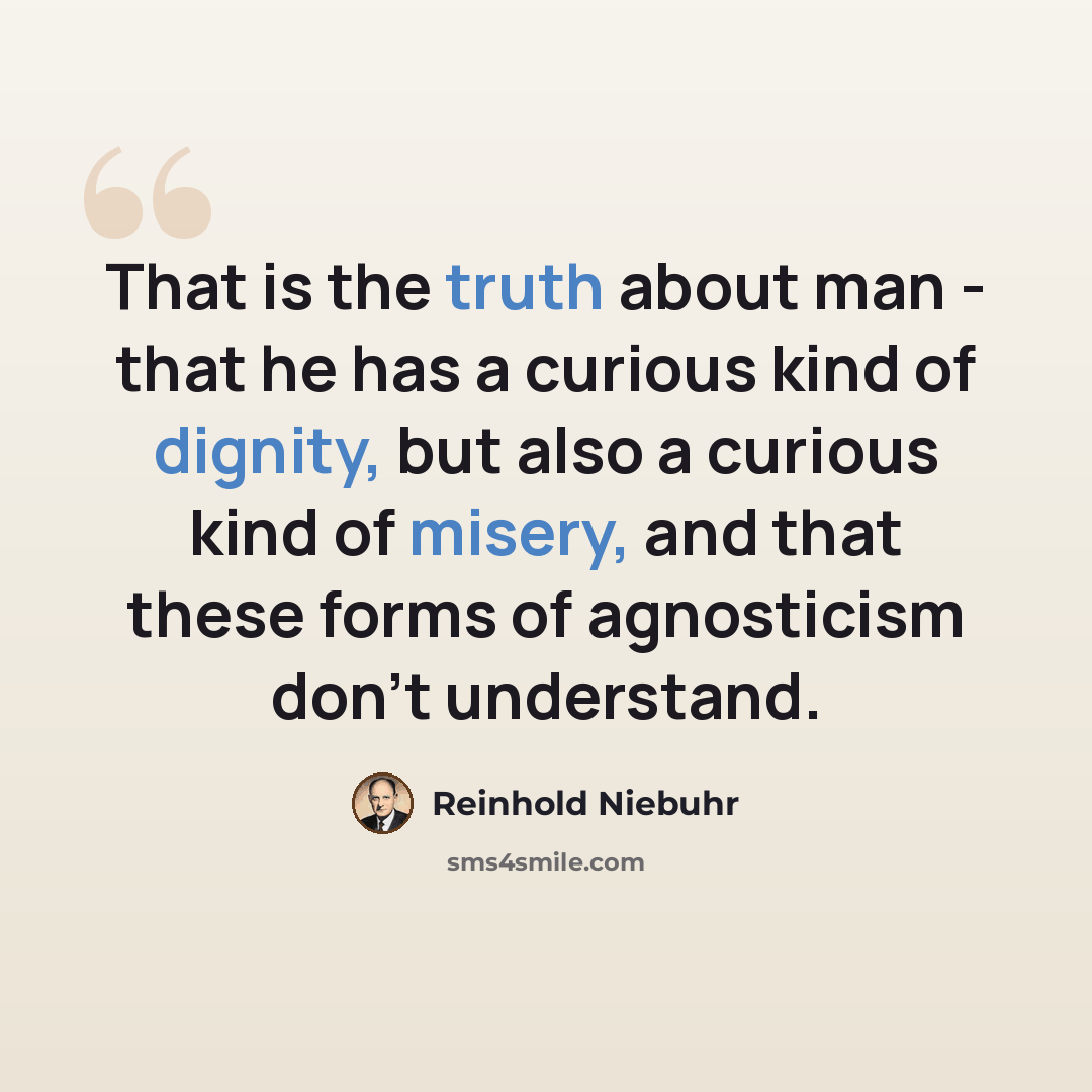 “That is the truth about man - that he has a curious kind of dignity, but also a curious kind of misery, and that these forms of agnosticism don't understand.” quote by Reinhold Niebuhr