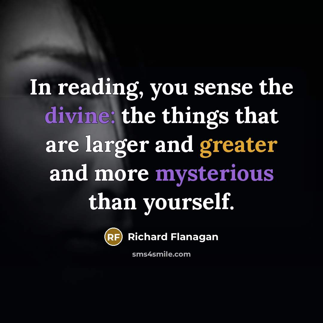 “In reading, you sense the divine: the things that are larger and greater and more mysterious than yourself.” quote by Richard Flanagan