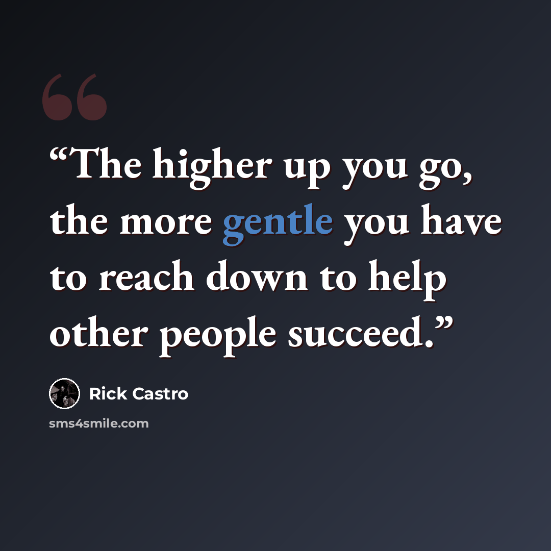 “The higher up you go, the more gentle you have to reach down to help other people succeed.” quote by Rick Castro