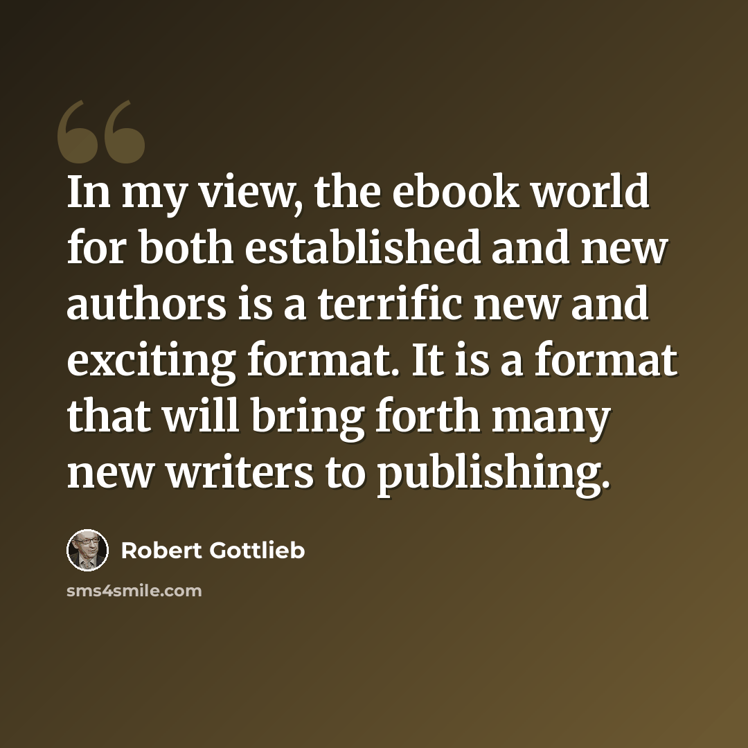 “In my view, the ebook world for both established and new authors is a terrific new and exciting format. It is a format that will bring forth many new writers to publishing.” quote by Robert Gottlieb
