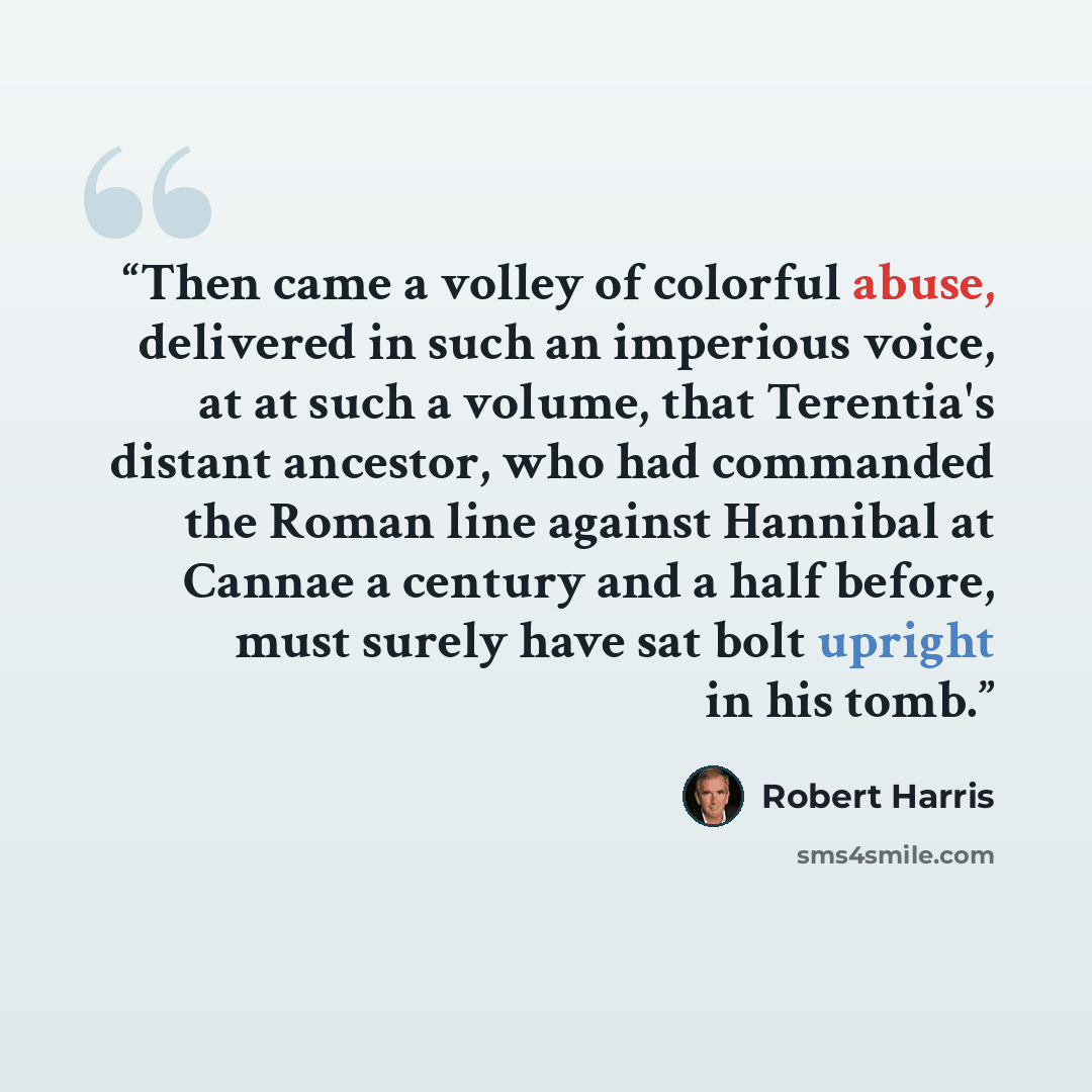 “Then came a volley of colorful abuse, delivered in such an imperious voice, at at such a volume, that Terentia's distant ancestor, who had commanded the Roman line against Hannibal at Cannae a century and a half before, must surely have sat bolt upright in his tomb.” quote by Robert Harris