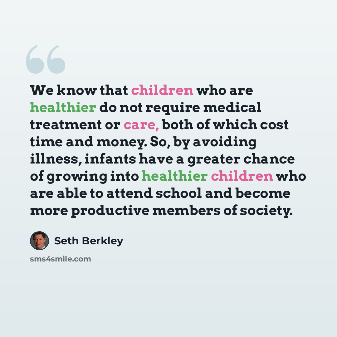 “We know that children who are healthier do not require medical treatment or care, both of which cost time and money. So, by avoiding illness, infants have a greater chance of growing into healthier children who are able to attend school and become more productive members of society.” quote by Seth Berkley