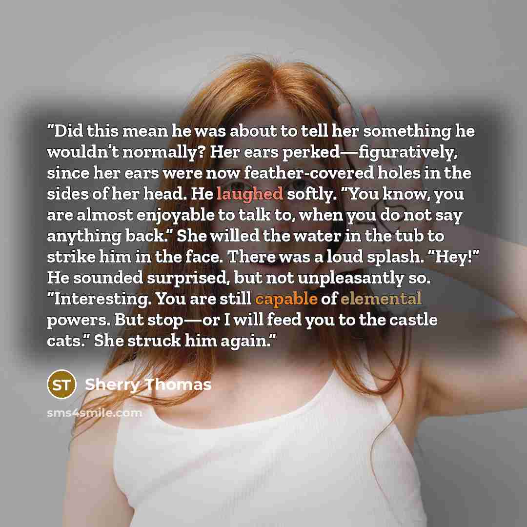 “Did this mean he was about to tell her something he wouldn’t normally? Her ears perked—figuratively, since her ears were now feather-covered holes in the sides of her head. He laughed softly. “You know, you are almost enjoyable to talk to, when you do not say anything back.” She willed the water…” quote by Sherry Thomas