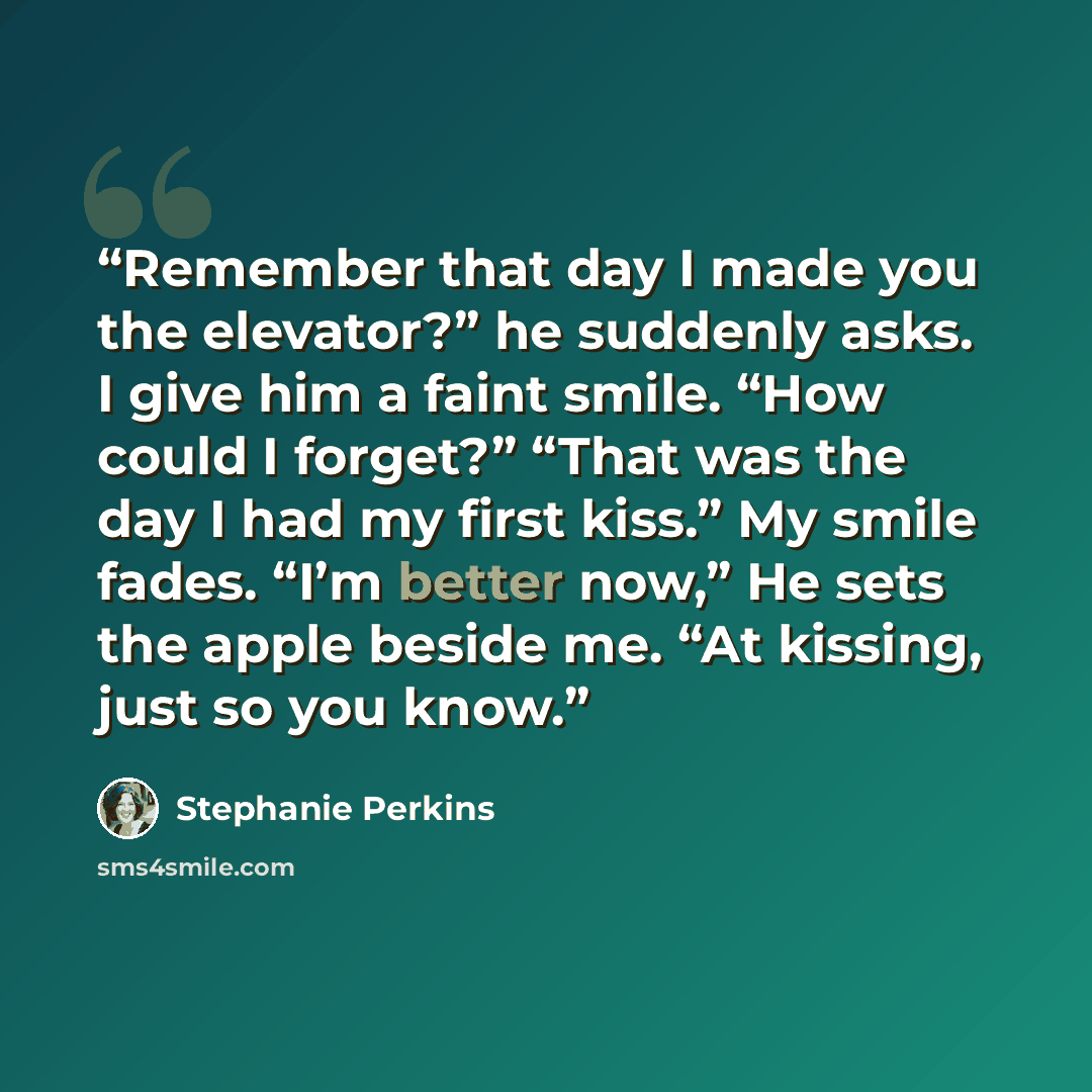 “Remember that day I made you the elevator?” he suddenly asks. I give him a faint smile. “How could I forget?” “That was the day I had my first kiss.” My smile fades. “I’m better now,” He sets the apple beside me. “At kissing, just so you know.” quote by Stephanie Perkins