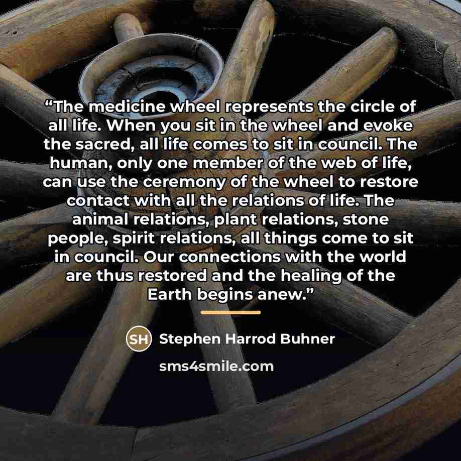 “The medicine wheel represents the circle of all life. When you sit in the wheel and evoke the sacred, all life comes to sit in council. The human, only one member of the web of life, can use the ceremony of the wheel to restore contact with all the relations of life. The animal relations, plant…” quote by Stephen Harrod Buhner