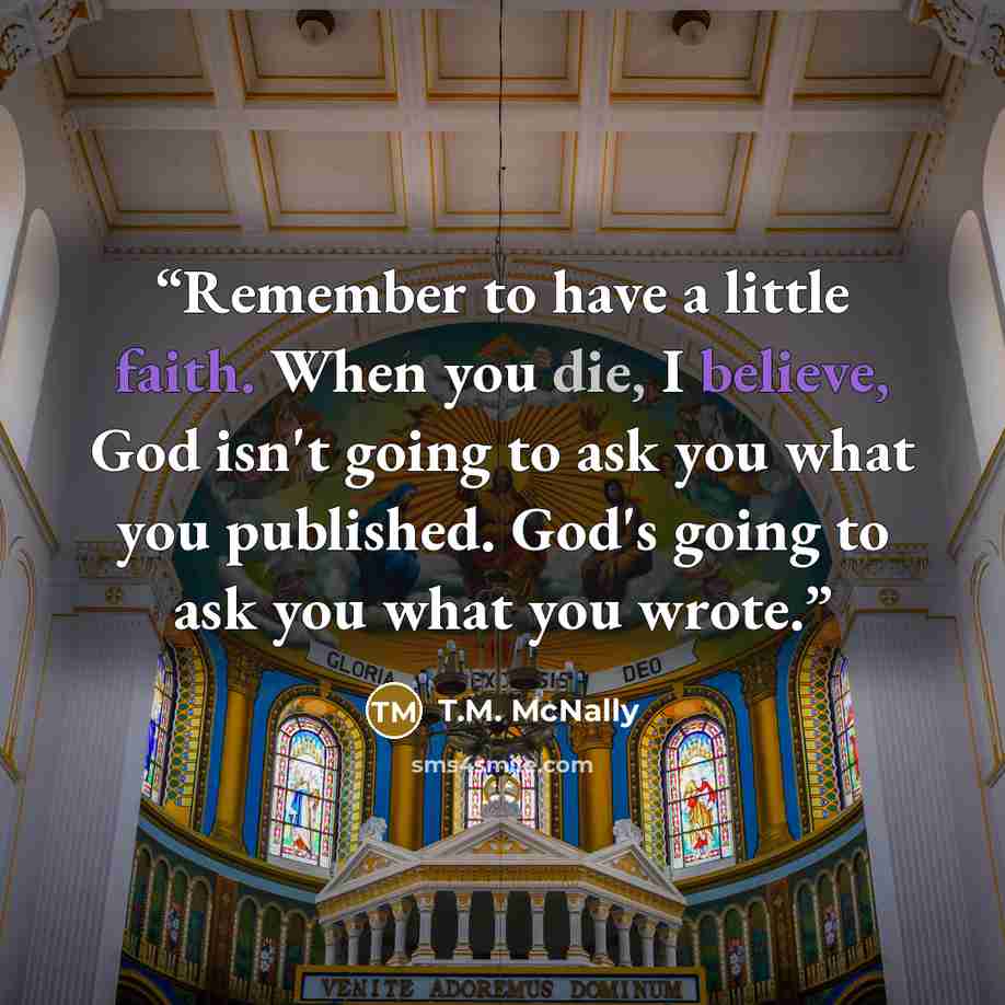 “Remember to have a little faith. When you die, I believe, God isn't going to ask you what you published. God's going to ask you what you wrote.” quote by T.M. McNally