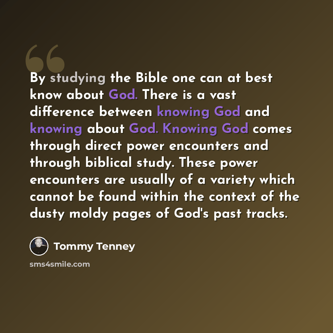 “By studying the Bible one can at best know about God. There is a vast difference between knowing God and knowing about God. Knowing God comes through direct power encounters and through biblical study. These power encounters are usually of a variety which cannot be found within the context of the…” quote by Tommy Tenney