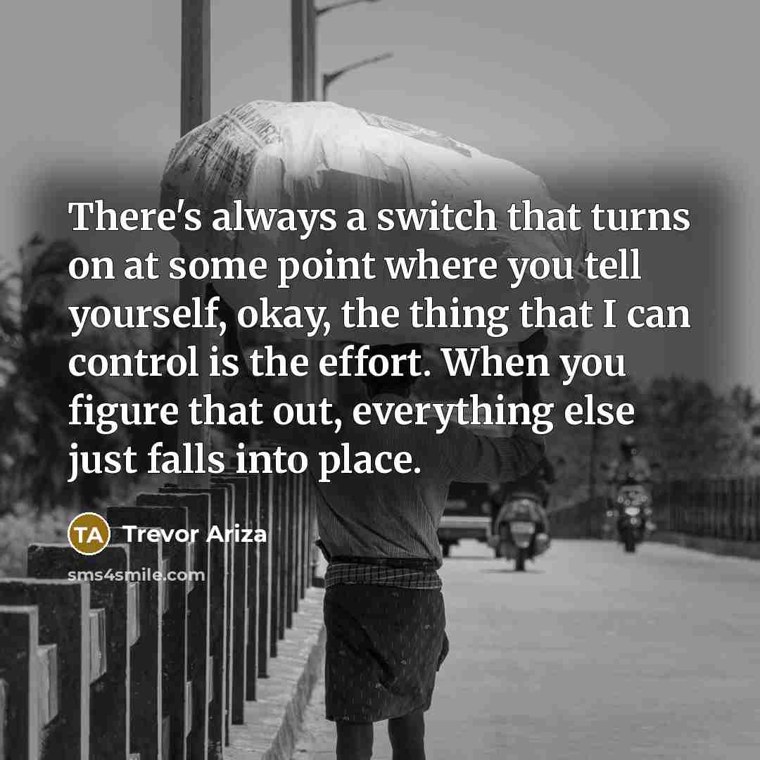 “There's always a switch that turns on at some point where you tell yourself, okay, the thing that I can control is the effort. When you figure that out, everything else just falls into place.” quote by Trevor Ariza