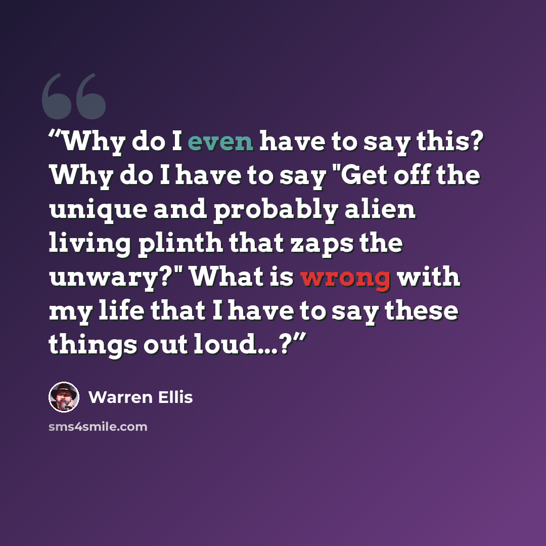 “Why do I even have to say this? Why do I have to say "Get off the unique and probably alien living plinth that zaps the unwary?" What is wrong with my life that I have to say these things out loud...?” quote by Warren Ellis
