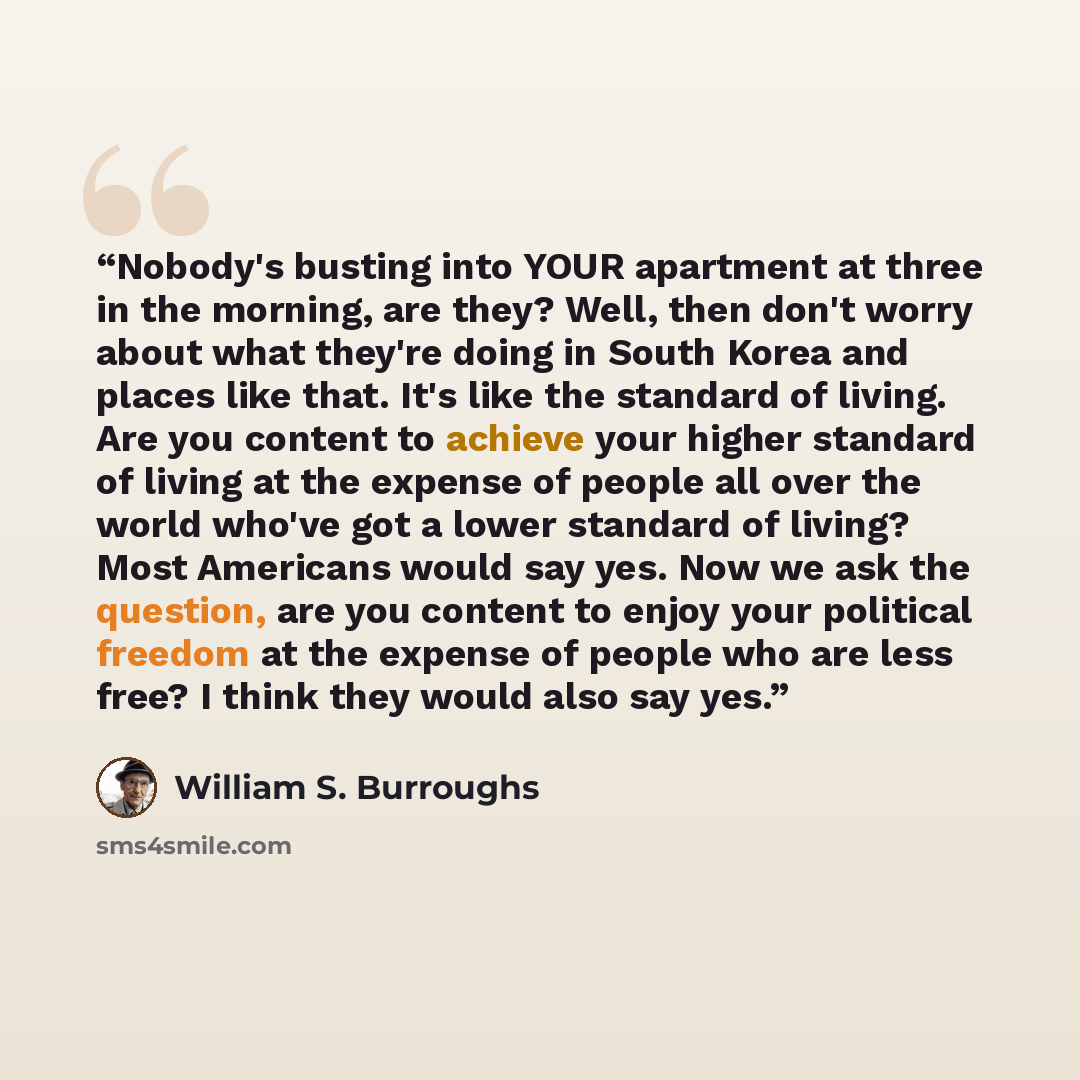 “Nobody's busting into YOUR apartment at three in the morning, are they? Well, then don't worry about what they're doing in South Korea and places like that. It's like the standard of living. Are you content to achieve your higher standard of living at the expense of people all over the world…” quote by William S. Burroughs