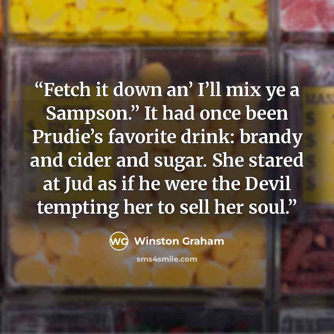 “Fetch it down an’ I’ll mix ye a Sampson.” It had once been Prudie’s favorite drink: brandy and cider and sugar. She stared at Jud as if he were the Devil tempting her to sell her soul.” quote by Winston Graham