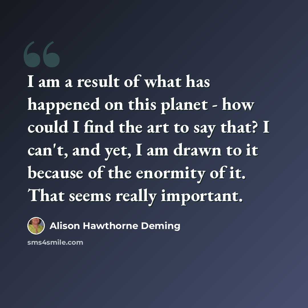 “I am a result of what has happened on this planet - how could I find the art to say that? I can't, and yet, I am drawn to it because of the enormity of it. That seems really important.” quote by Alison Hawthorne Deming
