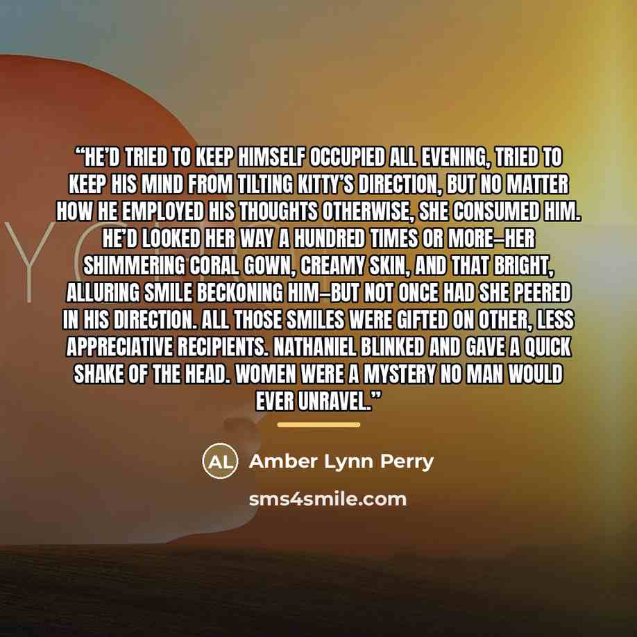 “He’d tried to keep himself occupied all evening, tried to keep his mind from tilting Kitty’s direction, but no matter how he employed his thoughts otherwise, she consumed him. He’d looked her way a hundred times or more—her shimmering coral gown, creamy skin, and that bright, alluring smile…” quote by Amber Lynn Perry