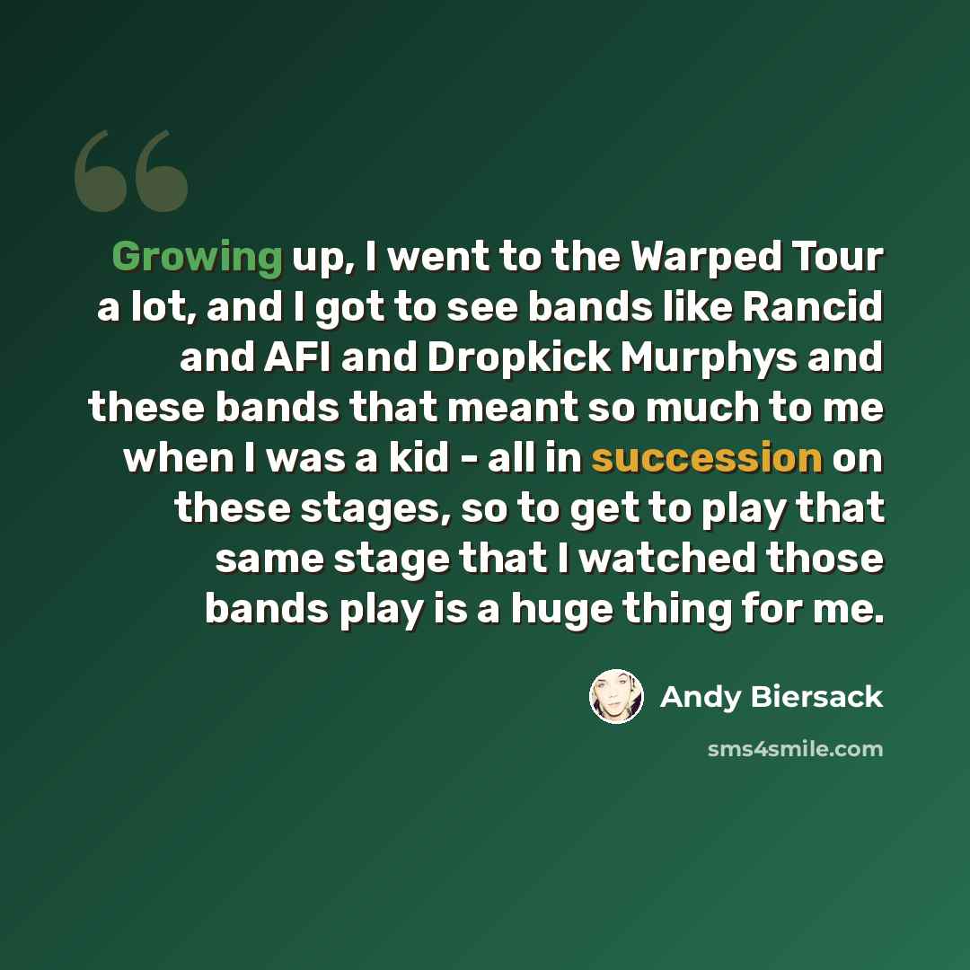 “Growing up, I went to the Warped Tour a lot, and I got to see bands like Rancid and AFI and Dropkick Murphys and these bands that meant so much to me when I was a kid - all in succession on these stages, so to get to play that same stage that I watched those bands play is a huge thing for me.” quote by Andy Biersack