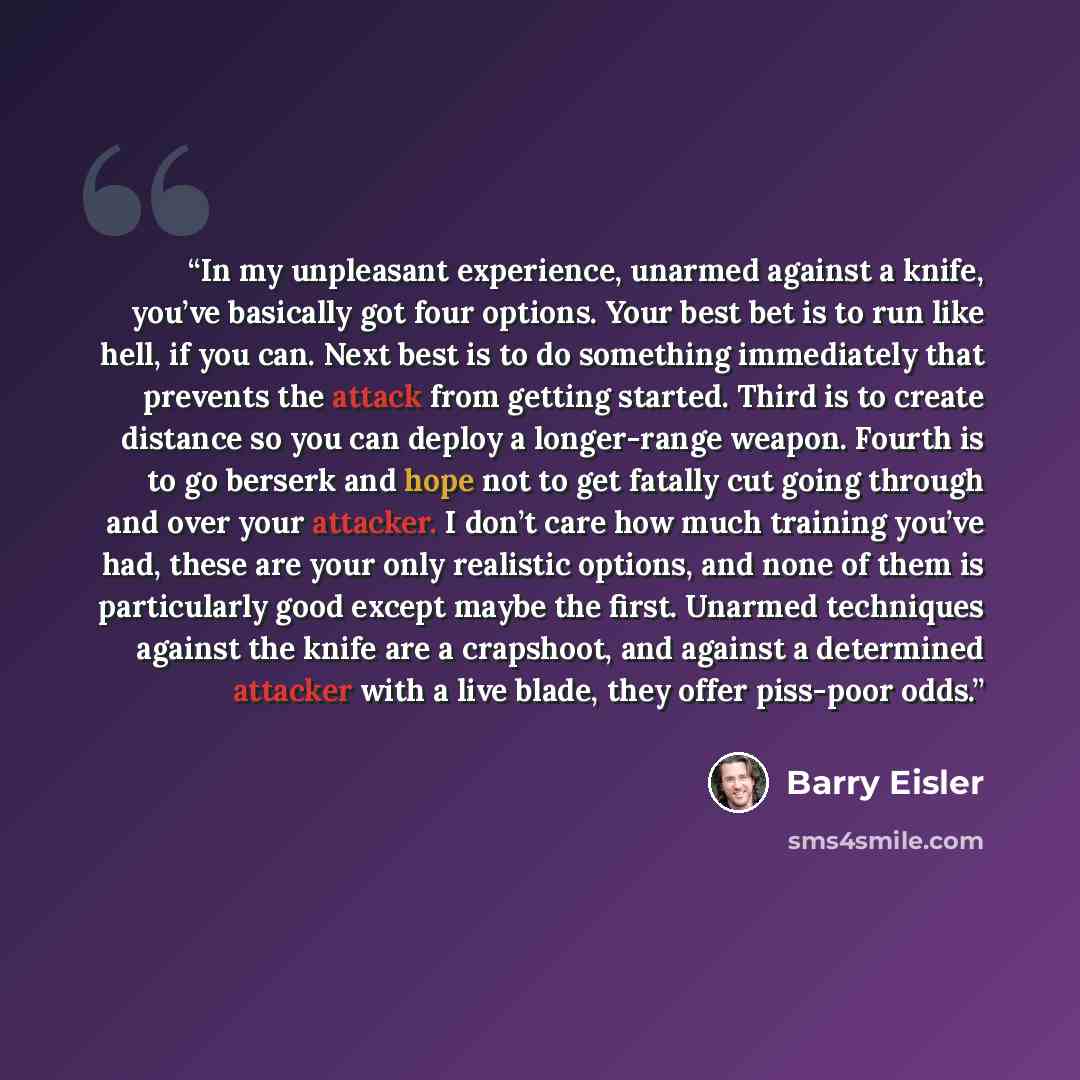 “In my unpleasant experience, unarmed against a knife, you’ve basically got four options. Your best bet is to run like hell, if you can. Next best is to do something immediately that prevents the attack from getting started. Third is to create distance so you can deploy a longer-range weapon…” quote by Barry Eisler