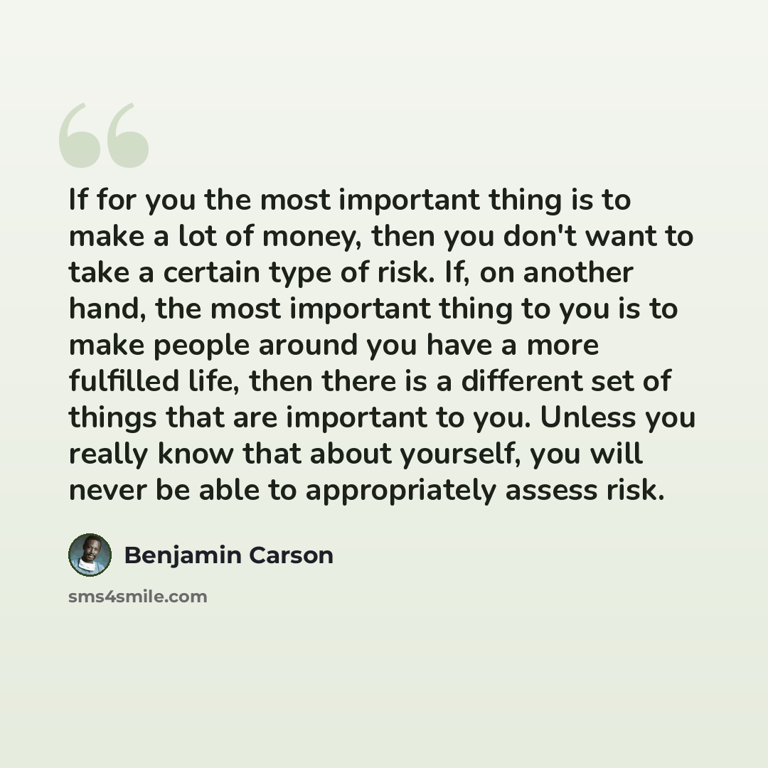 “If for you the most important thing is to make a lot of money, then you don't want to take a certain type of risk. If, on another hand, the most important thing to you is to make people around you have a more fulfilled life, then there is a different set of things that are important to you. Unless…” quote by Benjamin Carson