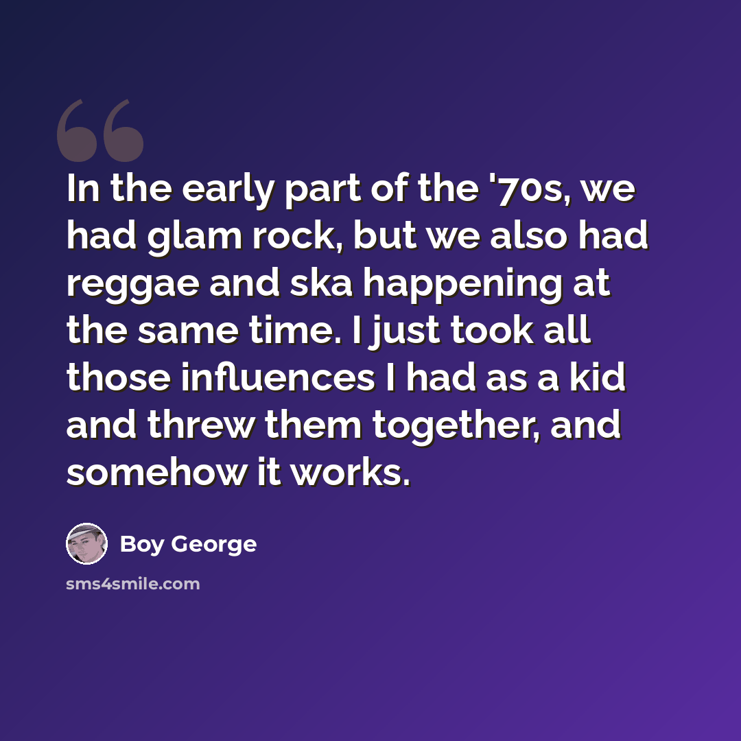 “In the early part of the '70s, we had glam rock, but we also had reggae and ska happening at the same time. I just took all those influences I had as a kid and threw them together, and somehow it works.” quote by Boy George