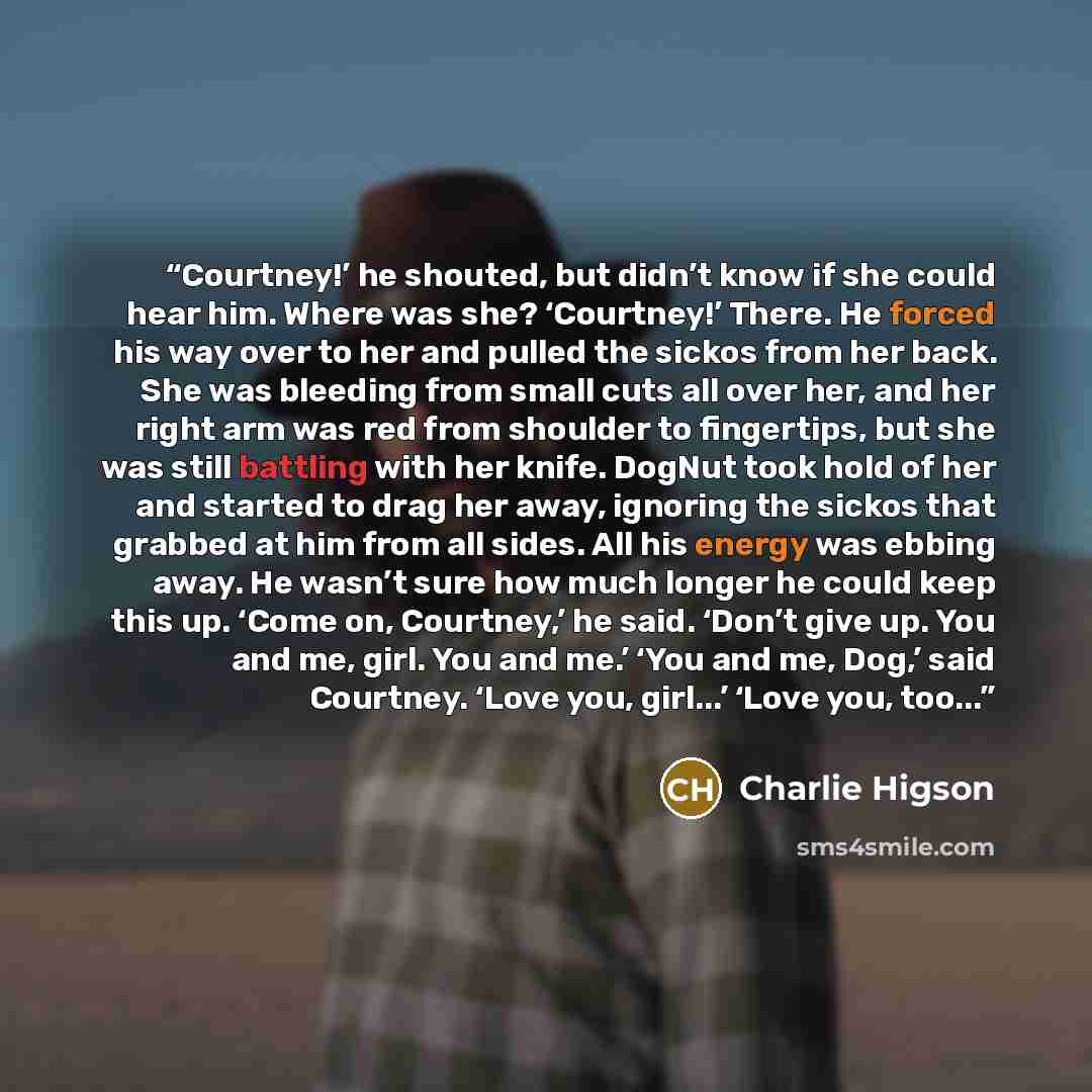 “Courtney!’ he shouted, but didn’t know if she could hear him. Where was she? ‘Courtney!’ There. He forced his way over to her and pulled the sickos from her back. She was bleeding from small cuts all over her, and her right arm was red from shoulder to fingertips, but she was still battling with…” quote by Charlie Higson
