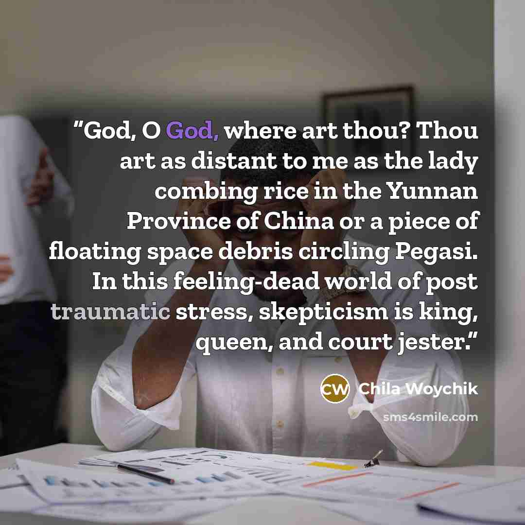 “God, O God, where art thou? Thou art as distant to me as the lady combing rice in the Yunnan Province of China or a piece of floating space debris circling Pegasi. In this feeling-dead world of post traumatic stress, skepticism is king, queen, and court jester.” quote by Chila Woychik