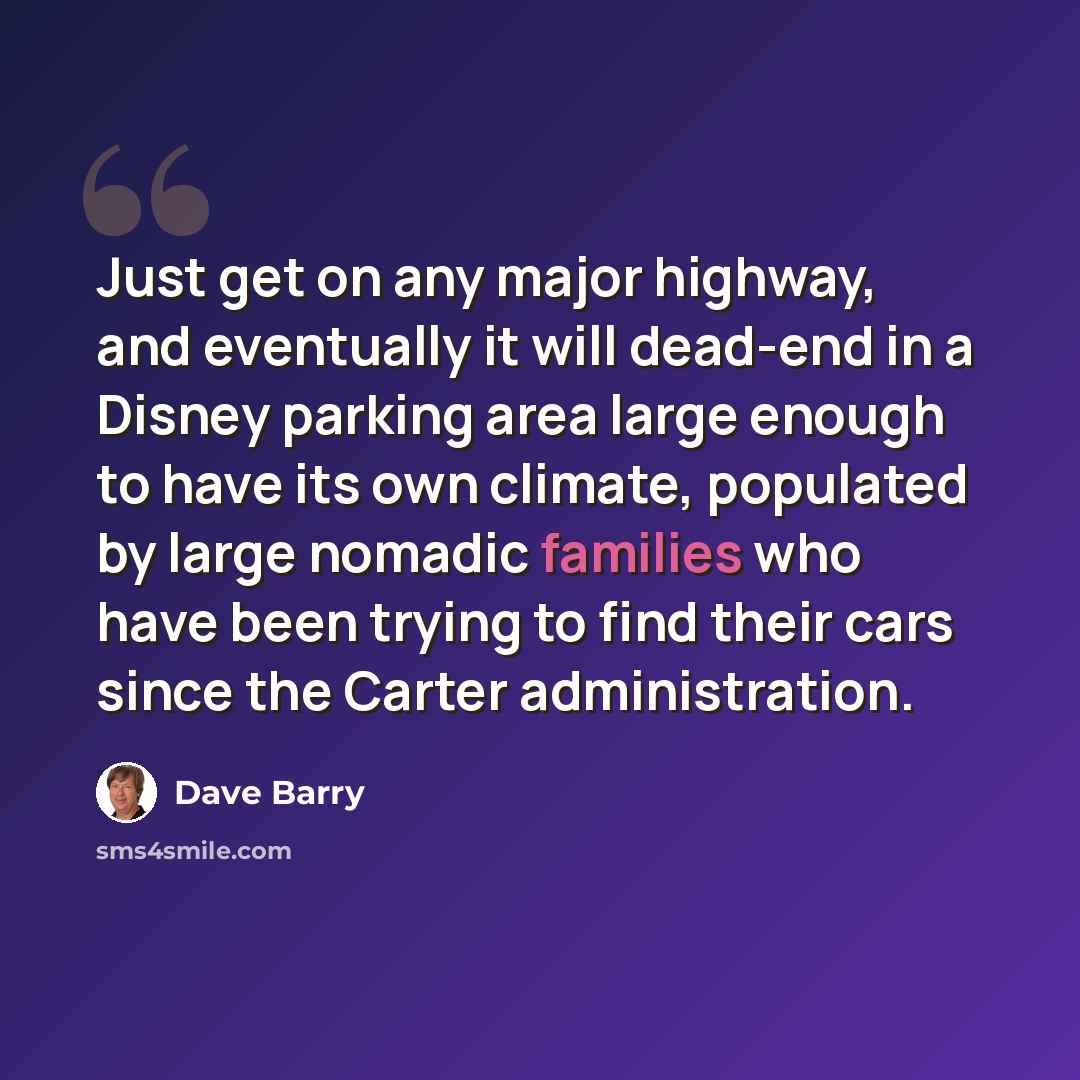 “Just get on any major highway, and eventually it will dead-end in a Disney parking area large enough to have its own climate, populated by large nomadic families who have been trying to find their cars since the Carter administration.” quote by Dave Barry
