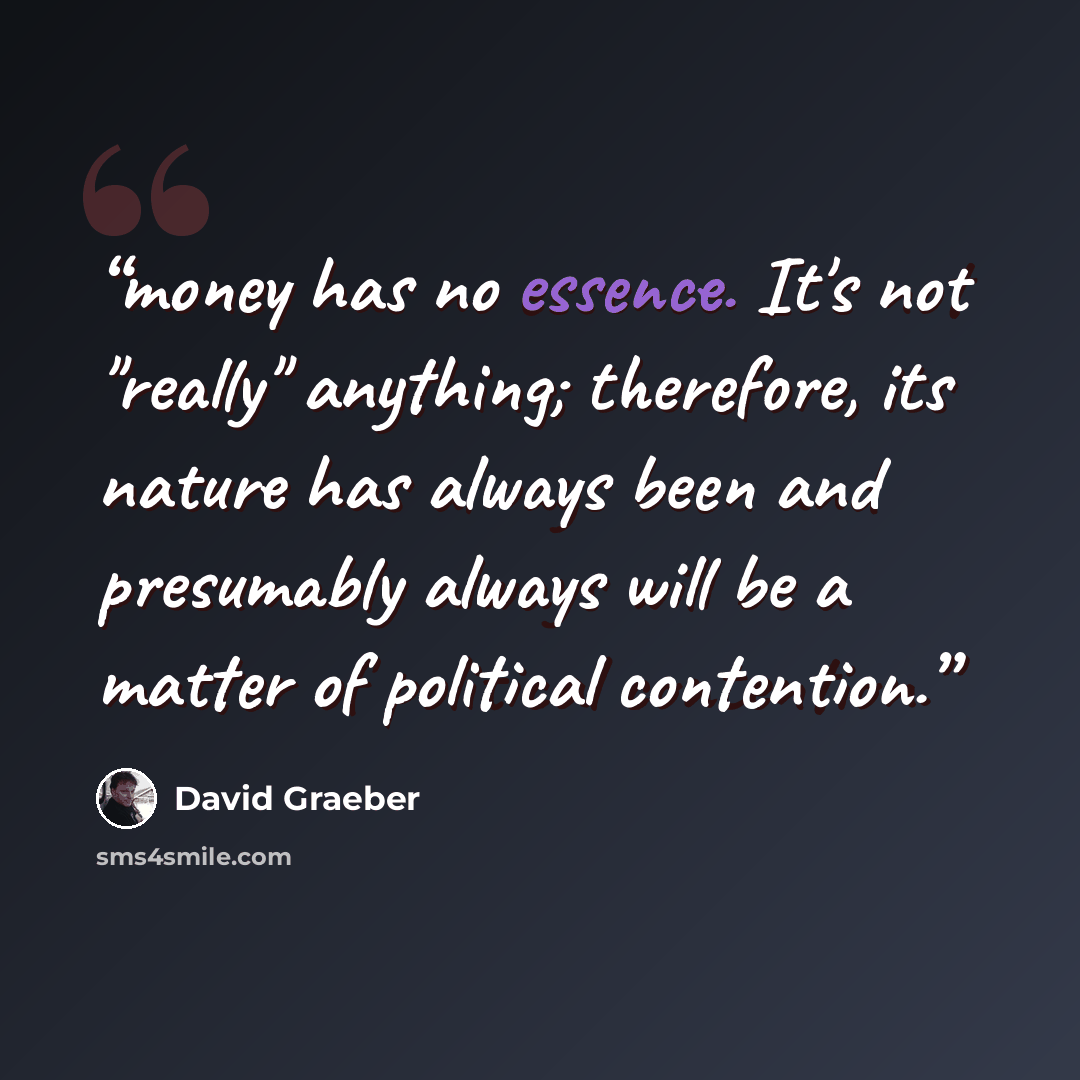 “money has no essence. It's not "really" anything; therefore, its nature has always been and presumably always will be a matter of political conten­tion.” quote by David Graeber
