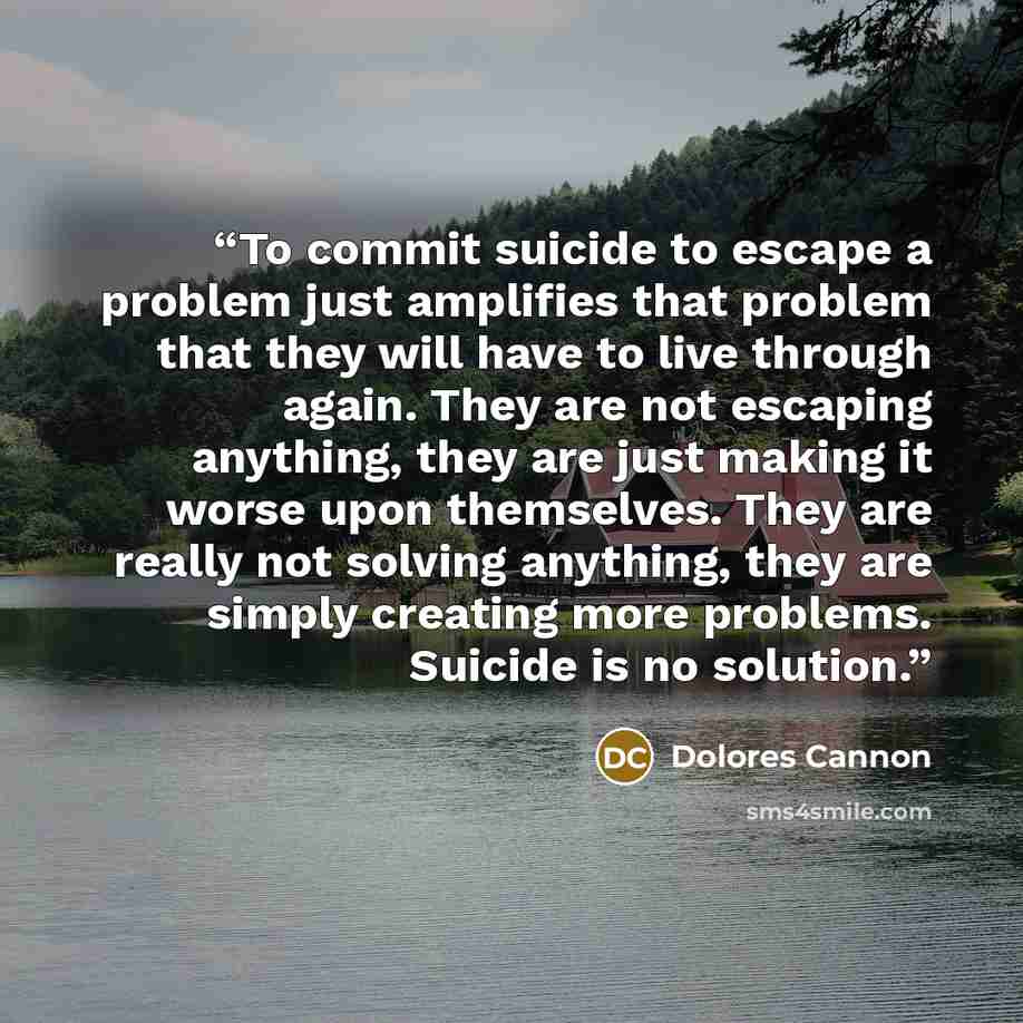 “To commit suicide to escape a problem just amplifies that problem that they will have to live through again. They are not escaping anything, they are just making it worse upon themselves. They are really not solving anything, they are simply creating more problems. Suicide is no solution.” quote by Dolores Cannon