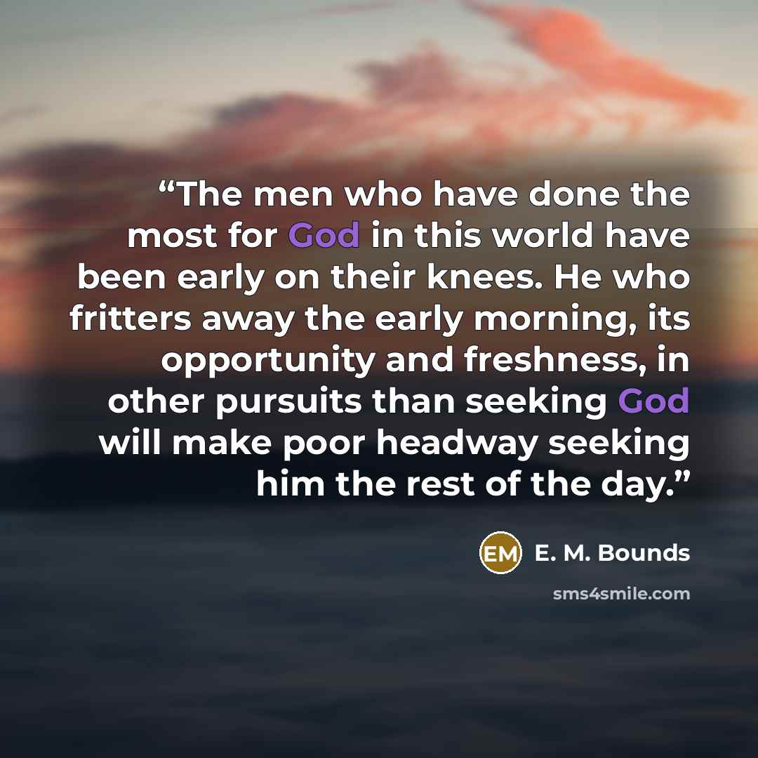 “The men who have done the most for God in this world have been early on their knees. He who fritters away the early morning, its opportunity and freshness, in other pursuits than seeking God will make poor headway seeking him the rest of the day.” quote by E. M. Bounds