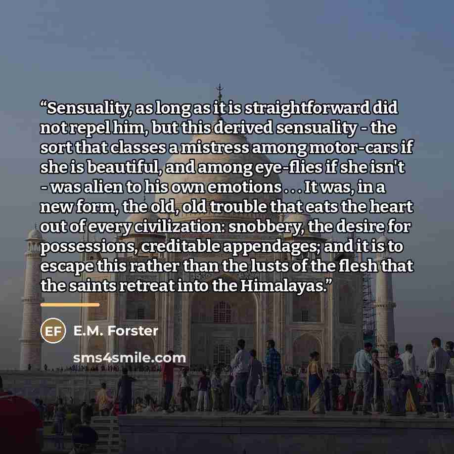 “Sensuality, as long as it is straightforward did not repel him, but this derived sensuality - the sort that classes a mistress among motor-cars if she is beautiful, and among eye-flies if she isn't - was alien to his own emotions . . . It was, in a new form, the old, old trouble that eats the…” quote by E.M. Forster