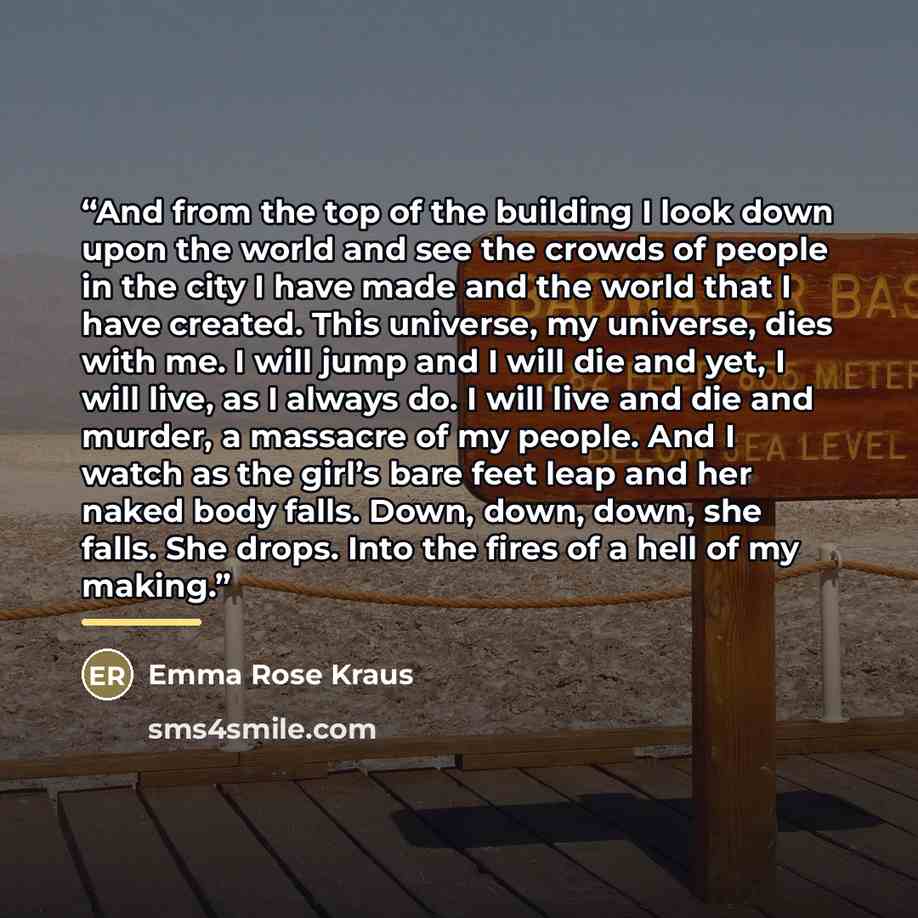“And from the top of the building I look down upon the world and see the crowds of people in the city I have made and the world that I have created. This universe, my universe, dies with me. I will jump and I will die and yet, I will live, as I always do. I will live and die and murder, a massacre…” quote by Emma Rose Kraus