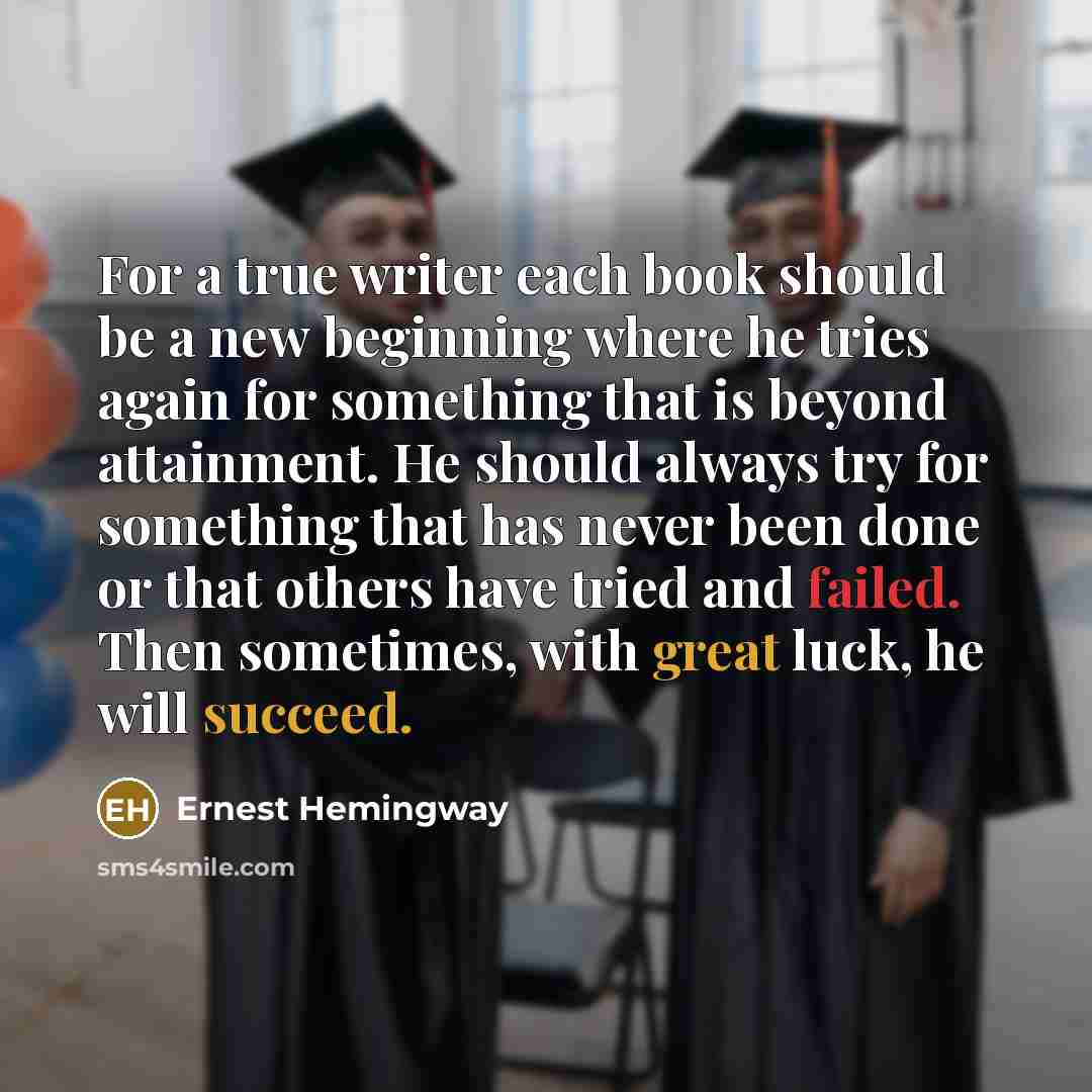 “For a true writer each book should be a new beginning where he tries again for something that is beyond attainment. He should always try for something that has never been done or that others have tried and failed. Then sometimes, with great luck, he will succeed.” quote by Ernest Hemingway
