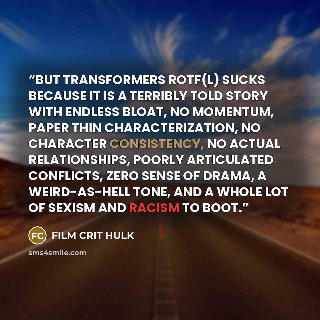 “BUT TRANSFORMERS ROTF(L) SUCKS BECAUSE IT IS A TERRIBLY TOLD STORY WITH ENDLESS BLOAT, NO MOMENTUM, PAPER THIN CHARACTERIZATION, NO CHARACTER CONSISTENCY, NO ACTUAL RELATIONSHIPS, POORLY ARTICULATED CONFLICTS, ZERO SENSE OF DRAMA, A WEIRD-AS-HELL TONE, AND A WHOLE LOT OF SEXISM AND RACISM TO BOOT.” quote by FILM CRIT HULK
