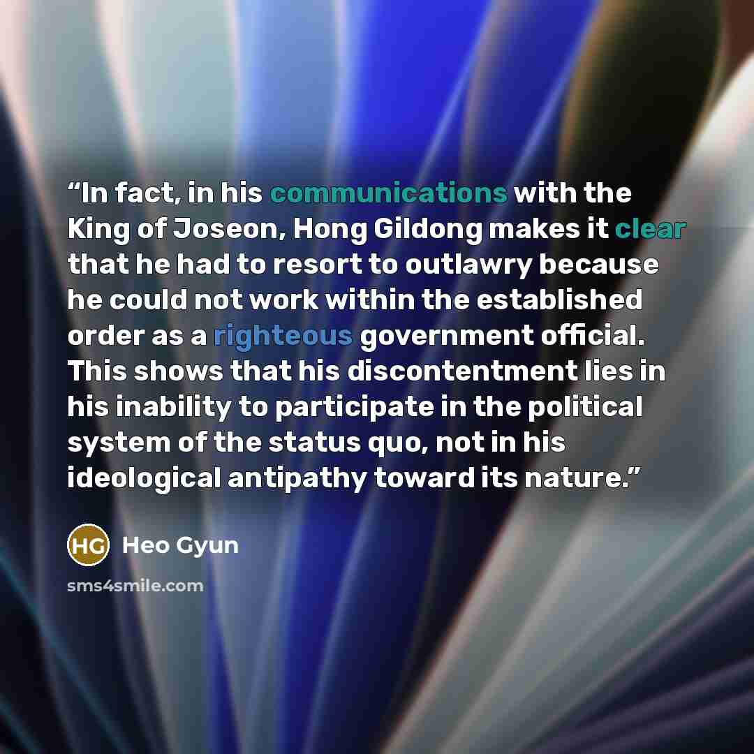 “In fact, in his communications with the King of Joseon, Hong Gildong makes it clear that he had to resort to outlawry because he could not work within the established order as a righteous government official. This shows that his discontentment lies in his inability to participate in the political…” quote by Heo Gyun
