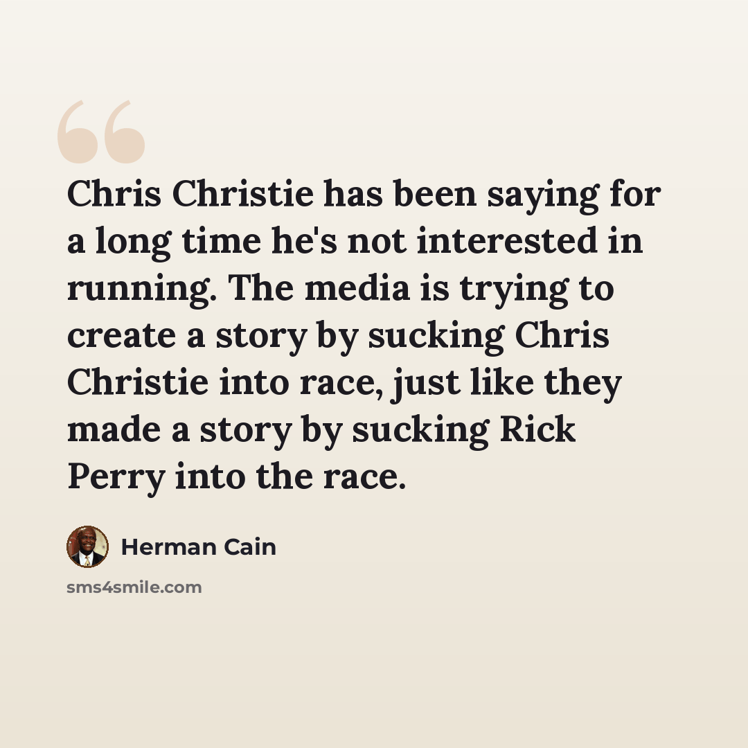 “Chris Christie has been saying for a long time he's not interested in running. The media is trying to create a story by sucking Chris Christie into race, just like they made a story by sucking Rick Perry into the race.” quote by Herman Cain