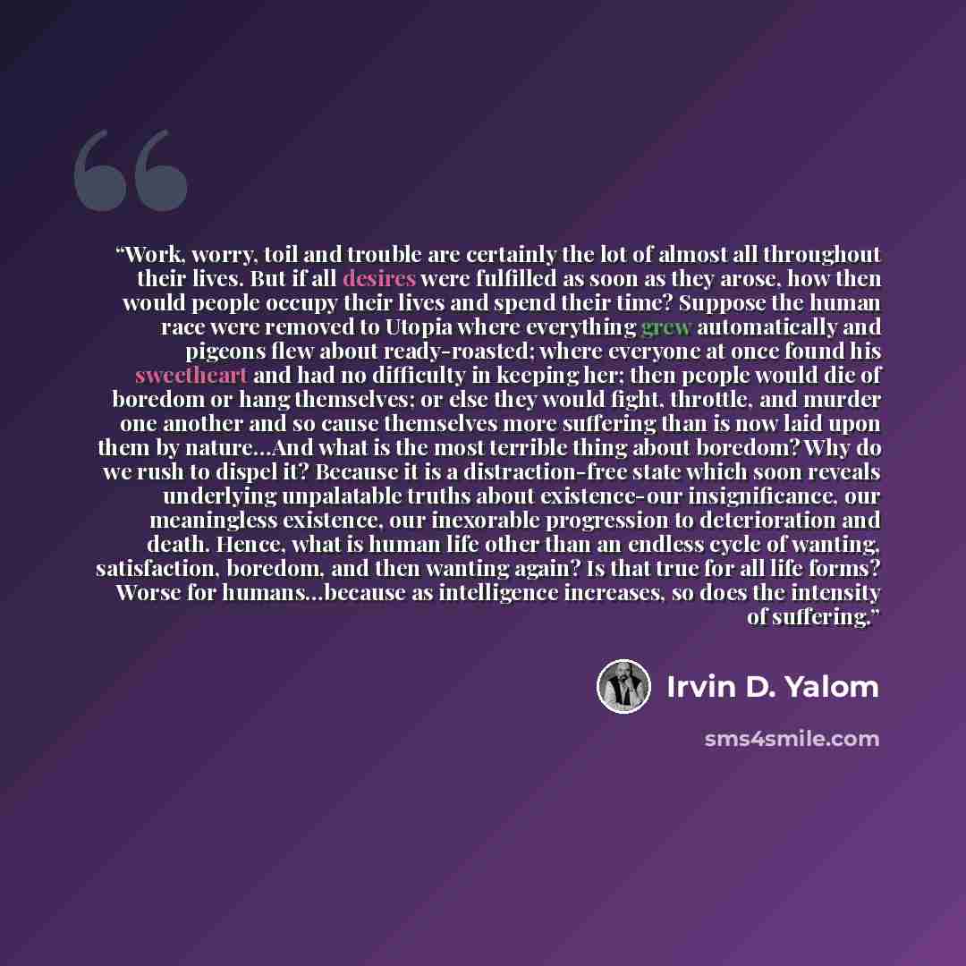 “Work, worry, toil and trouble are certainly the lot of almost all throughout their lives. But if all desires were fulfilled as soon as they arose, how then would people occupy their lives and spend their time? Suppose the human race were removed to Utopia where everything grew automatically and…” quote by Irvin D. Yalom