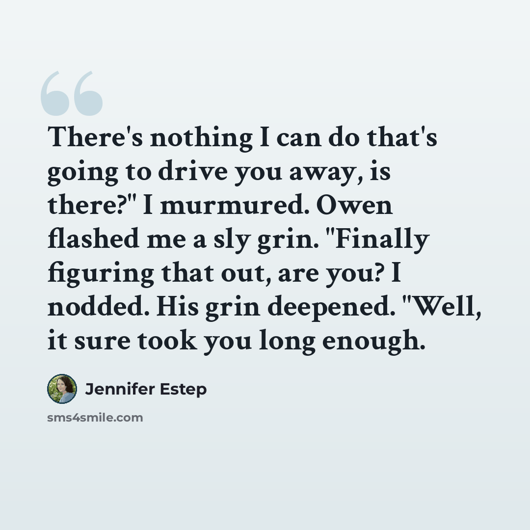 “There's nothing I can do that's going to drive you away, is there?" I murmured. Owen flashed me a sly grin. "Finally figuring that out, are you? I nodded. His grin deepened. "Well, it sure took you long enough.” quote by Jennifer Estep