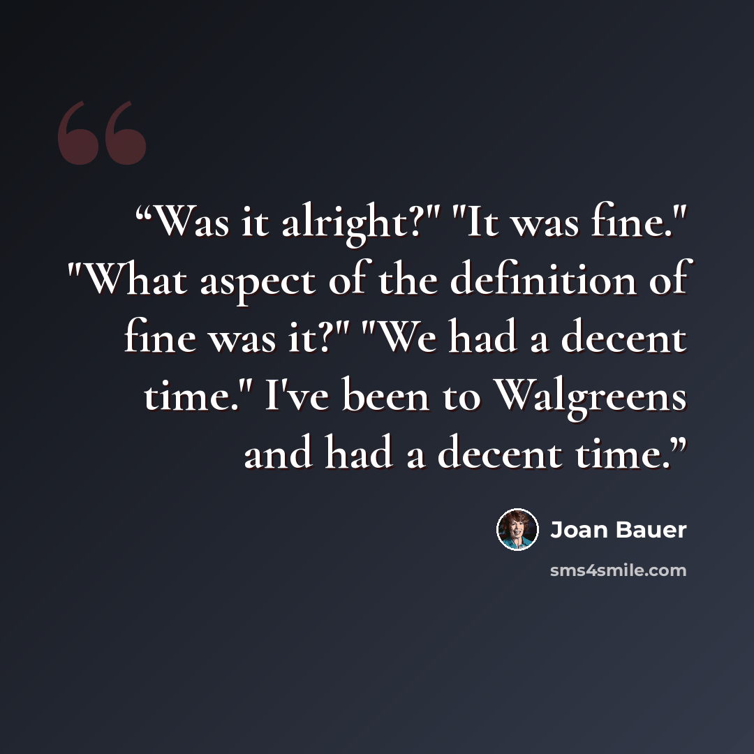 “Was it alright?" "It was fine." "What aspect of the definition of fine was it?" "We had a decent time." I've been to Walgreens and had a decent time.” quote by Joan Bauer