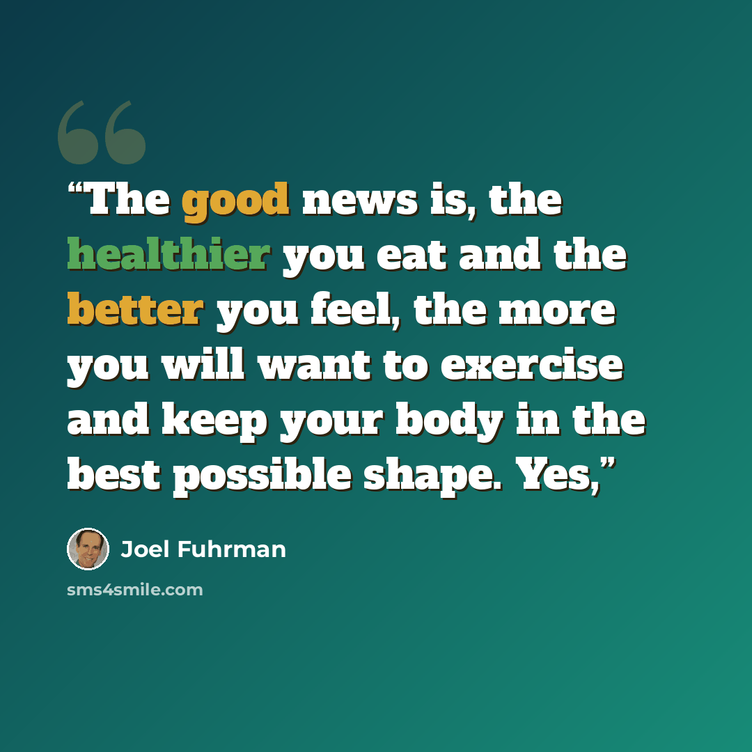 “The good news is, the healthier you eat and the better you feel, the more you will want to exercise and keep your body in the best possible shape. Yes,” quote by Joel Fuhrman