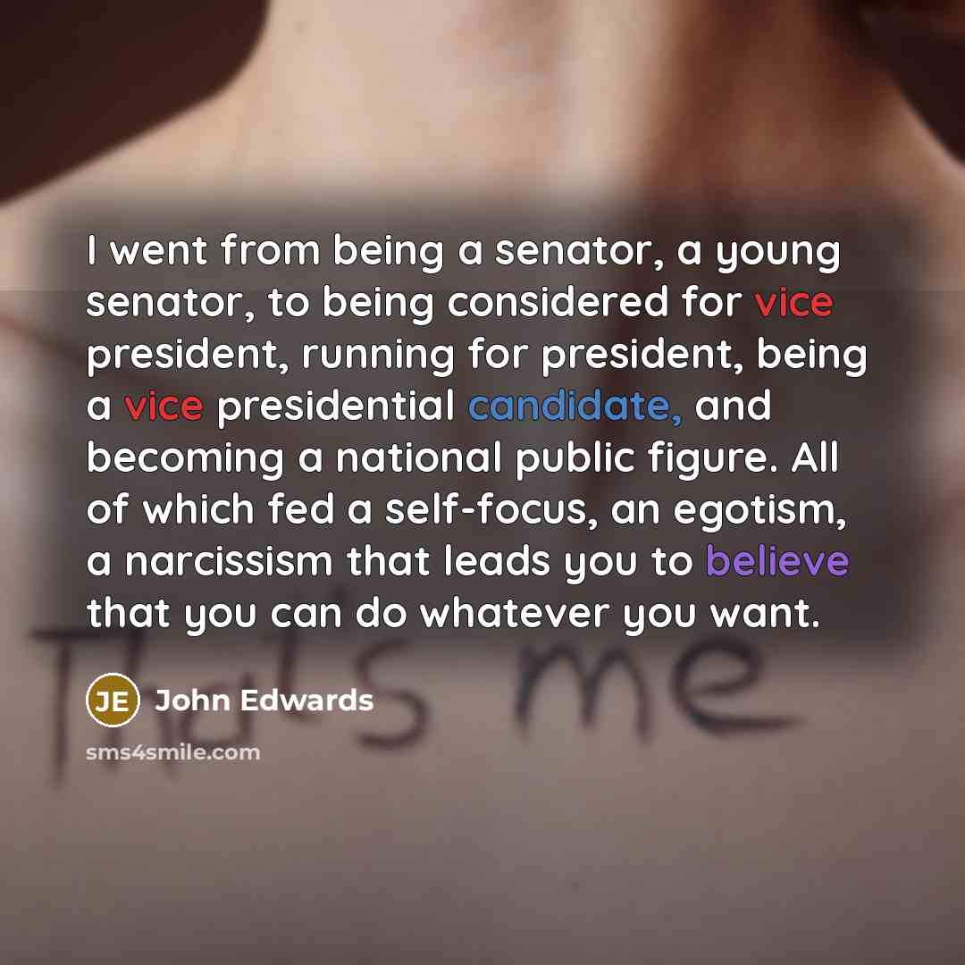 “I went from being a senator, a young senator, to being considered for vice president, running for president, being a vice presidential candidate, and becoming a national public figure. All of which fed a self-focus, an egotism, a narcissism that leads you to believe that you can do whatever you…” quote by John Edwards