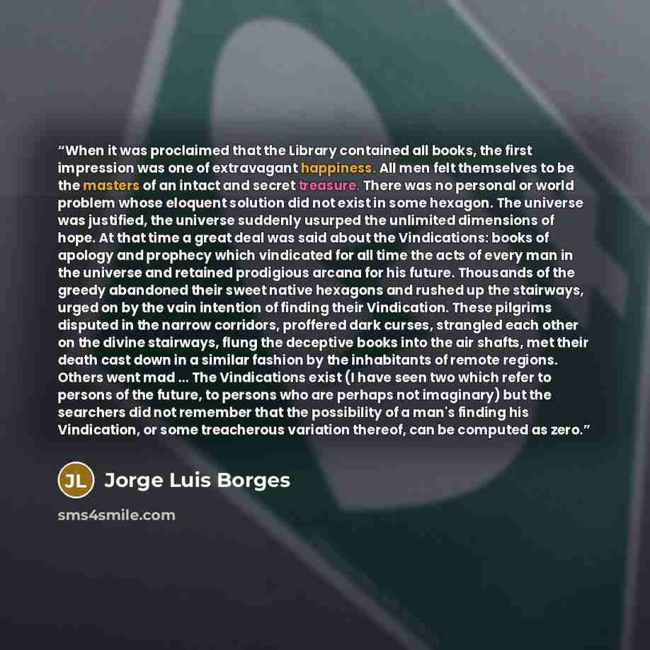 “When it was proclaimed that the Library contained all books, the first impression was one of extravagant happiness. All men felt themselves to be the masters of an intact and secret treasure. There was no personal or world problem whose eloquent solution did not exist in some hexagon. The universe…” quote by Jorge Luis Borges