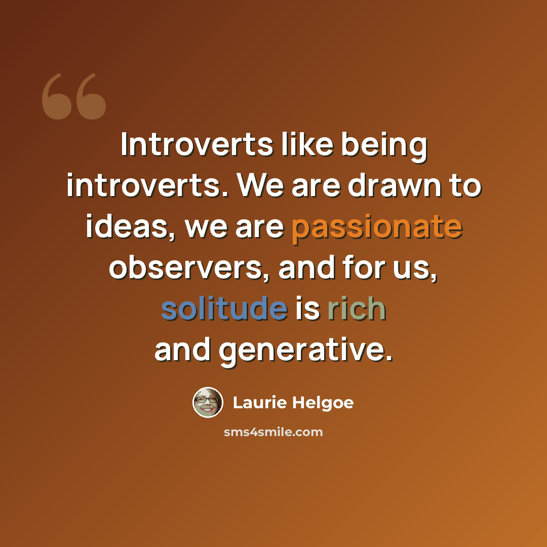 “Introverts like being introverts. We are drawn to ideas, we are passionate observers, and for us, solitude is rich and generative.” quote by Laurie Helgoe