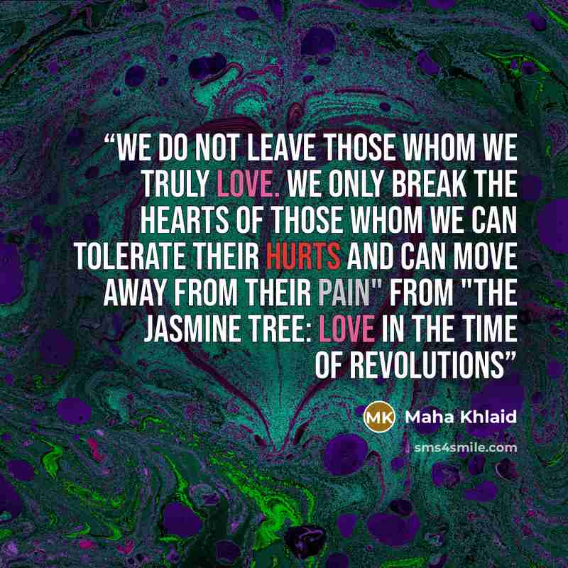 “We do not leave those whom we truly love. We only break the hearts of those whom we can tolerate their hurts and can move away from their pain" From "The Jasmine Tree: Love in the time of revolutions” quote by Maha Khlaid