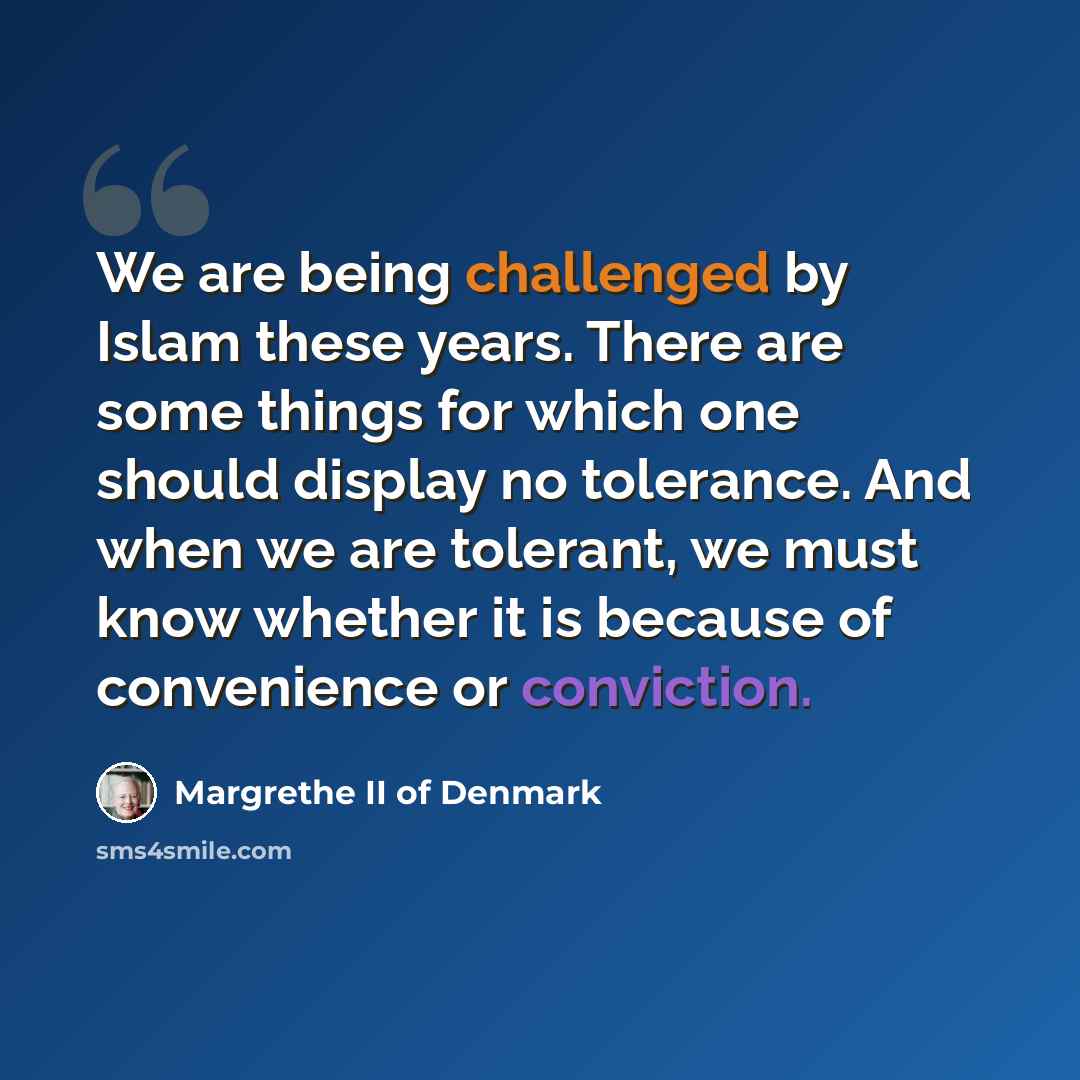 “We are being challenged by Islam these years. There are some things for which one should display no tolerance. And when we are tolerant, we must know whether it is because of convenience or conviction.” quote by Margrethe II of Denmark