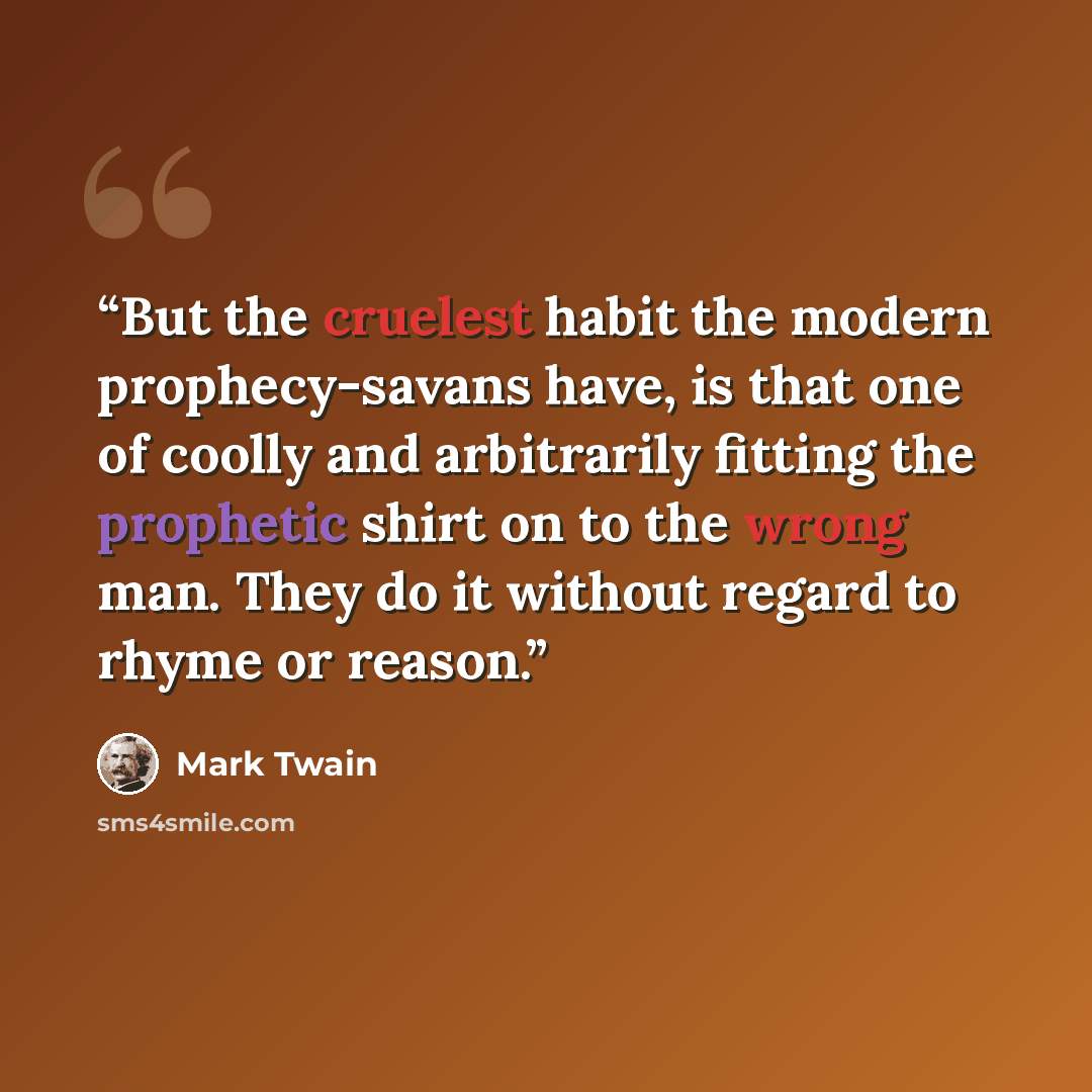 “But the cruelest habit the modern prophecy-savans have, is that one of coolly and arbitrarily fitting the prophetic shirt on to the wrong man. They do it without regard to rhyme or reason.” quote by Mark Twain