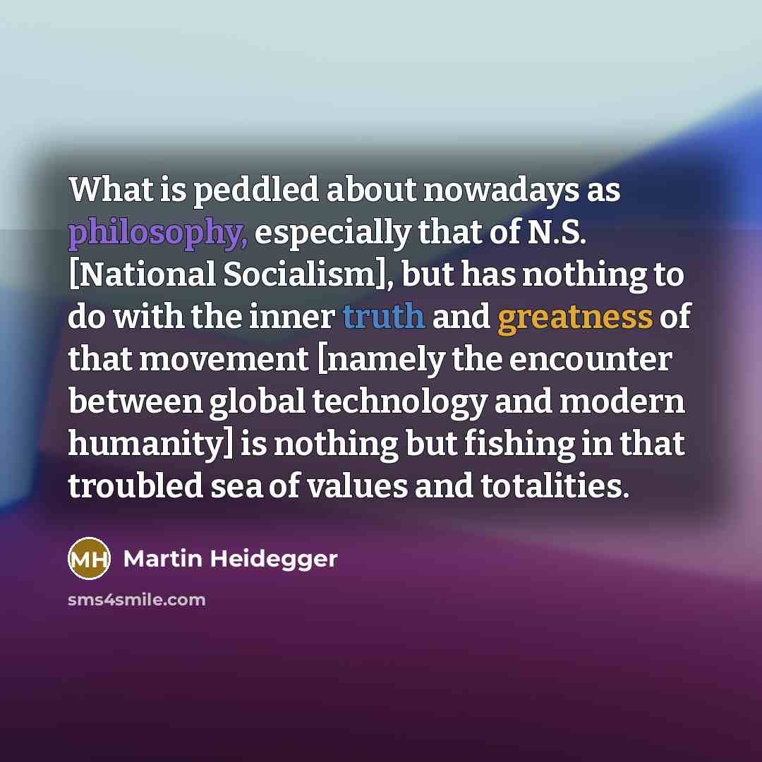 “What is peddled about nowadays as philosophy, especially that of N.S. [National Socialism], but has nothing to do with the inner truth and greatness of that movement [namely the encounter between global technology and modern humanity] is nothing but fishing in that troubled sea of values and…” quote by Martin Heidegger